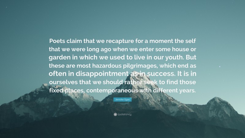 Jennifer Egan Quote: “Poets claim that we recapture for a moment the self that we were long ago when we enter some house or garden in which we used to live in our youth. But these are most hazardous pilgrimages, which end as often in disappointment as in success. It is in ourselves that we should rather seek to find those fixed places, contemporaneous with different years.”