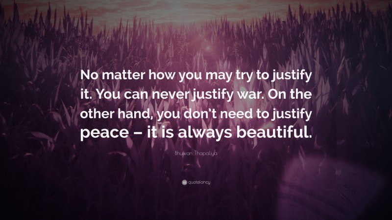 Bhuwan Thapaliya Quote: “No matter how you may try to justify it. You can never justify war. On the other hand, you don’t need to justify peace – it is always beautiful.”