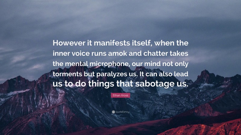 Ethan Kross Quote: “However it manifests itself, when the inner voice runs amok and chatter takes the mental microphone, our mind not only torments but paralyzes us. It can also lead us to do things that sabotage us.”