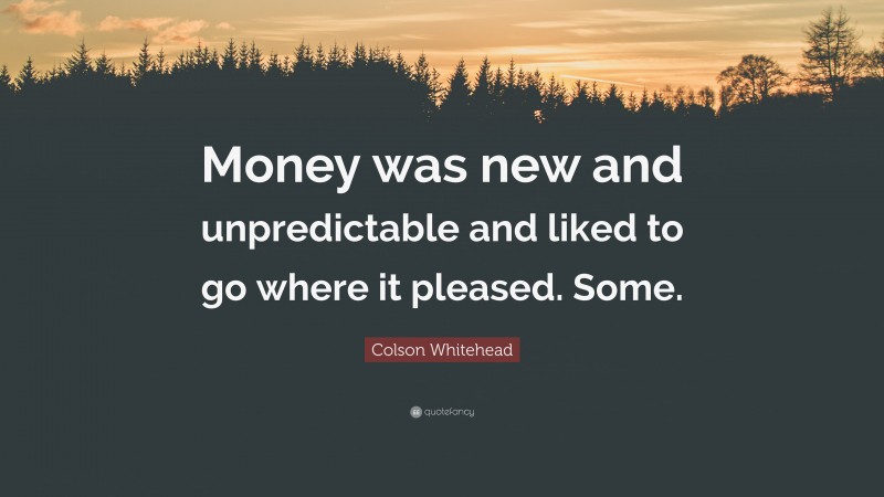 Colson Whitehead Quote: “Money was new and unpredictable and liked to go where it pleased. Some.”