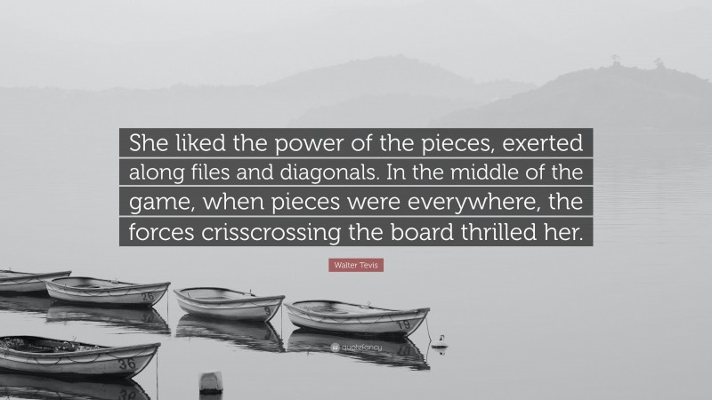 Walter Tevis Quote: “She liked the power of the pieces, exerted along files and diagonals. In the middle of the game, when pieces were everywhere, the forces crisscrossing the board thrilled her.”