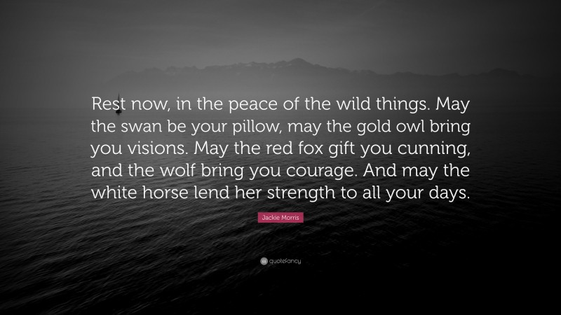 Jackie Morris Quote: “Rest now, in the peace of the wild things. May the swan be your pillow, may the gold owl bring you visions. May the red fox gift you cunning, and the wolf bring you courage. And may the white horse lend her strength to all your days.”