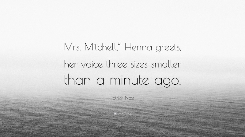 Patrick Ness Quote: “Mrs. Mitchell,” Henna greets, her voice three sizes smaller than a minute ago.”