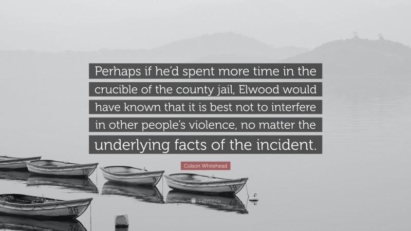 Colson Whitehead Quote: “Perhaps if he’d spent more time in the crucible of the county jail, Elwood would have known that it is best not to interfere in other people’s violence, no matter the underlying facts of the incident.”