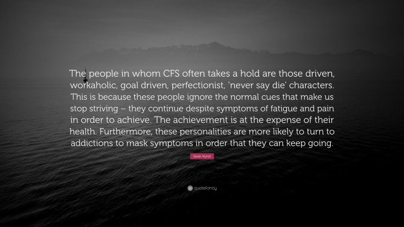 Sarah Myhill Quote: “The people in whom CFS often takes a hold are those driven, workaholic, goal driven, perfectionist, ‘never say die’ characters. This is because these people ignore the normal cues that make us stop striving – they continue despite symptoms of fatigue and pain in order to achieve. The achievement is at the expense of their health. Furthermore, these personalities are more likely to turn to addictions to mask symptoms in order that they can keep going.”