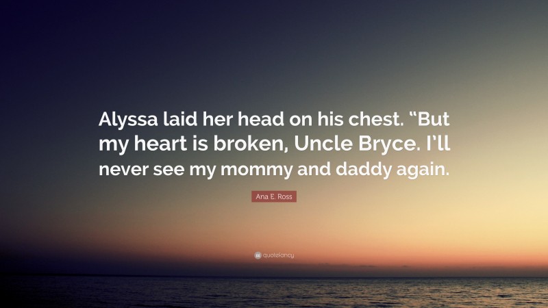 Ana E. Ross Quote: “Alyssa laid her head on his chest. “But my heart is broken, Uncle Bryce. I’ll never see my mommy and daddy again.”