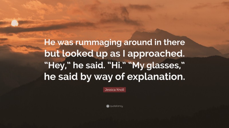 Jessica Knoll Quote: “He was rummaging around in there but looked up as I approached. “Hey,” he said. “Hi.” “My glasses,” he said by way of explanation.”