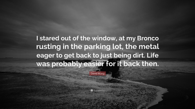 David Wong Quote: “I stared out of the window, at my Bronco rusting in the parking lot, the metal eager to get back to just being dirt. Life was probably easier for it back then.”