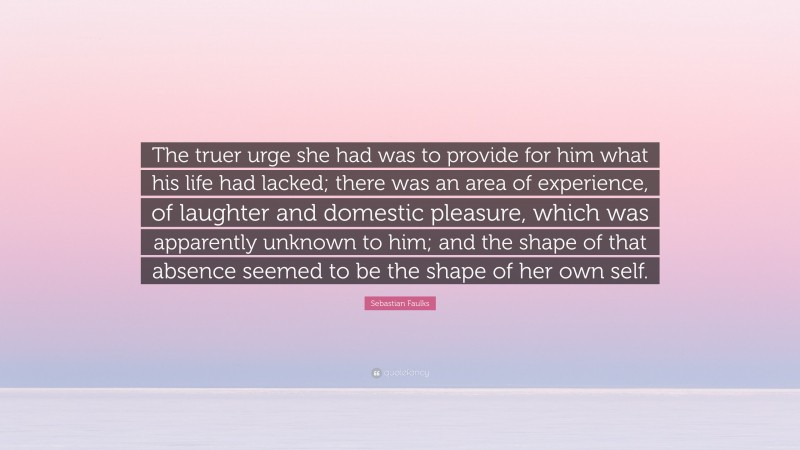 Sebastian Faulks Quote: “The truer urge she had was to provide for him what his life had lacked; there was an area of experience, of laughter and domestic pleasure, which was apparently unknown to him; and the shape of that absence seemed to be the shape of her own self.”