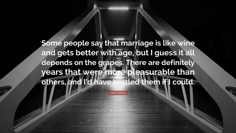 Alice Feeney Quote: “Some people say that marriage is like wine and gets better with age, but I guess it all depends on the grapes. There are definitely years that were more pleasurable than others, and I’d have bottled them if I could.”