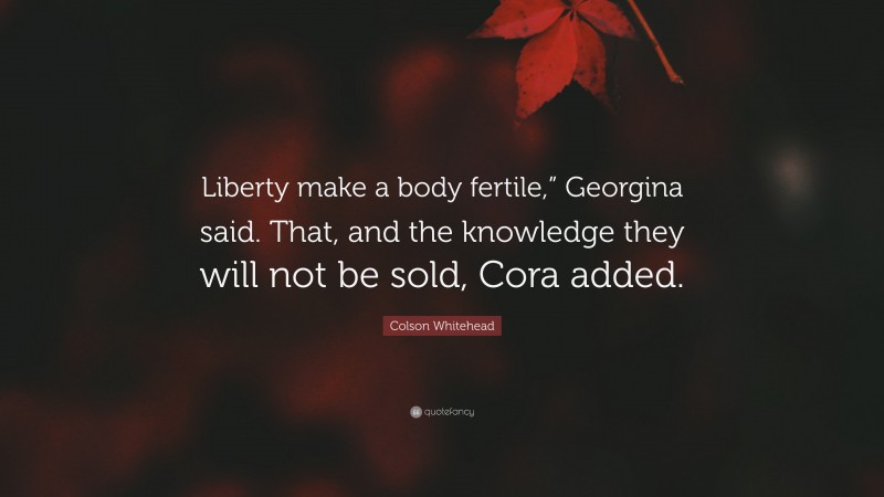 Colson Whitehead Quote: “Liberty make a body fertile,” Georgina said. That, and the knowledge they will not be sold, Cora added.”