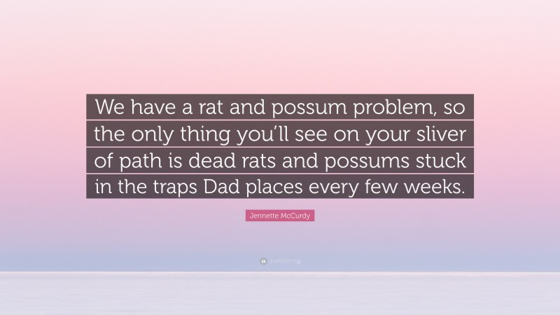 Jennette McCurdy Quote: “We have a rat and possum problem, so the only thing you’ll see on your sliver of path is dead rats and possums stuck in the traps Dad places every few weeks.”