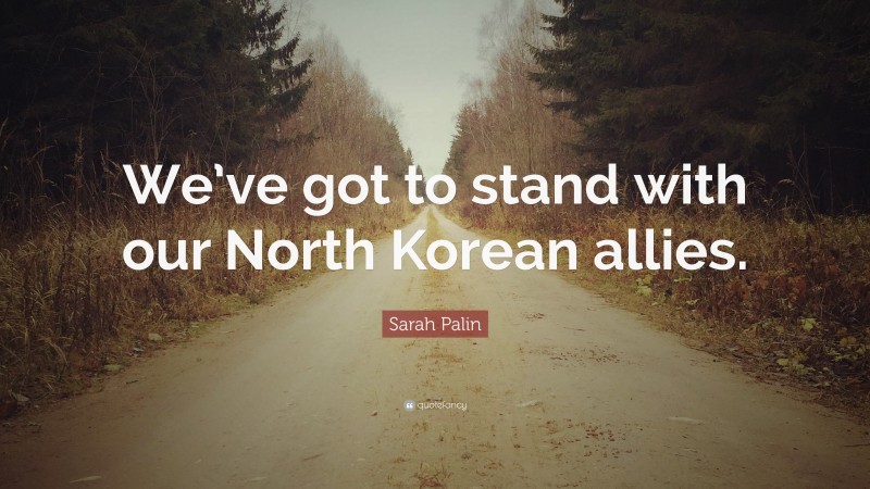 Sarah Palin Quote: “We’ve got to stand with our North Korean allies.”