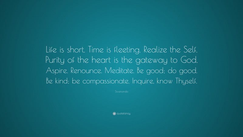 Sivananda Quote: “Life is short. Time is fleeting. Realize the Self. Purity of the heart is the gateway to God. Aspire. Renounce. Meditate. Be good; do good. Be kind; be compassionate. Inquire, know Thyself.”
