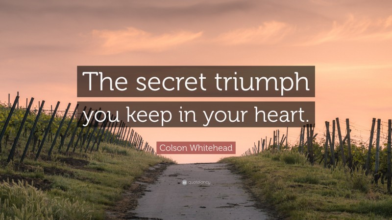 Colson Whitehead Quote: “The secret triumph you keep in your heart.”