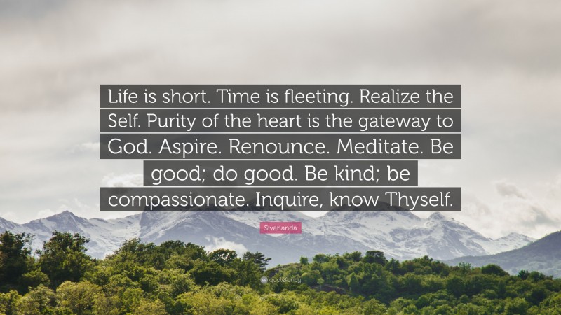 Sivananda Quote: “Life is short. Time is fleeting. Realize the Self. Purity of the heart is the gateway to God. Aspire. Renounce. Meditate. Be good; do good. Be kind; be compassionate. Inquire, know Thyself.”