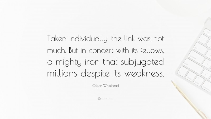 Colson Whitehead Quote: “Taken individually, the link was not much. But in concert with its fellows, a mighty iron that subjugated millions despite its weakness.”