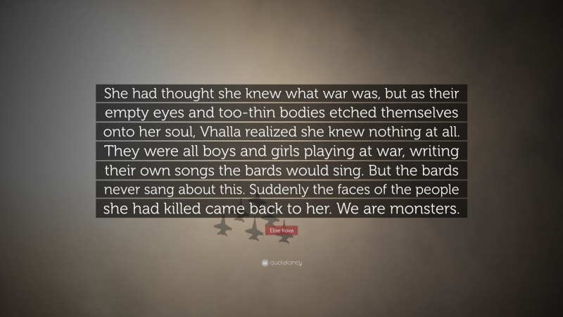 Elise Kova Quote: “She had thought she knew what war was, but as their empty eyes and too-thin bodies etched themselves onto her soul, Vhalla realized she knew nothing at all. They were all boys and girls playing at war, writing their own songs the bards would sing. But the bards never sang about this. Suddenly the faces of the people she had killed came back to her. We are monsters.”