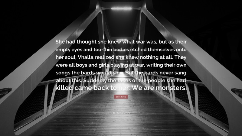 Elise Kova Quote: “She had thought she knew what war was, but as their empty eyes and too-thin bodies etched themselves onto her soul, Vhalla realized she knew nothing at all. They were all boys and girls playing at war, writing their own songs the bards would sing. But the bards never sang about this. Suddenly the faces of the people she had killed came back to her. We are monsters.”