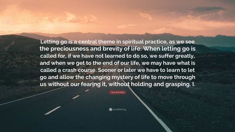 Jack Kornfield Quote: “Letting go is a central theme in spiritual practice, as we see the preciousness and brevity of life. When letting go is called for, if we have not learned to do so, we suffer greatly, and when we get to the end of our life, we may have what is called a crash course. Sooner or later we have to learn to let go and allow the changing mystery of life to move through us without our fearing it, without holding and grasping. I.”