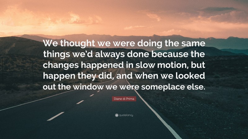 Diane di Prima Quote: “We thought we were doing the same things we’d always done because the changes happened in slow motion, but happen they did, and when we looked out the window we were someplace else.”