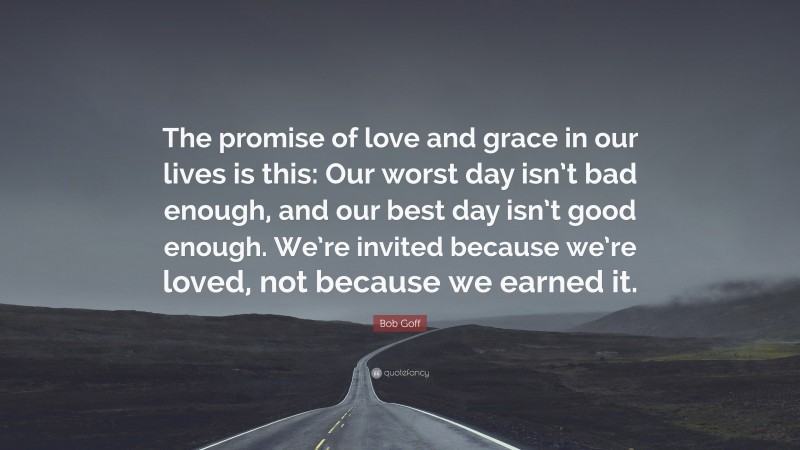 Bob Goff Quote: “The promise of love and grace in our lives is this: Our worst day isn’t bad enough, and our best day isn’t good enough. We’re invited because we’re loved, not because we earned it.”