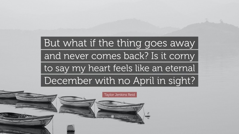 Taylor Jenkins Reid Quote: “But what if the thing goes away and never comes back? Is it corny to say my heart feels like an eternal December with no April in sight?”