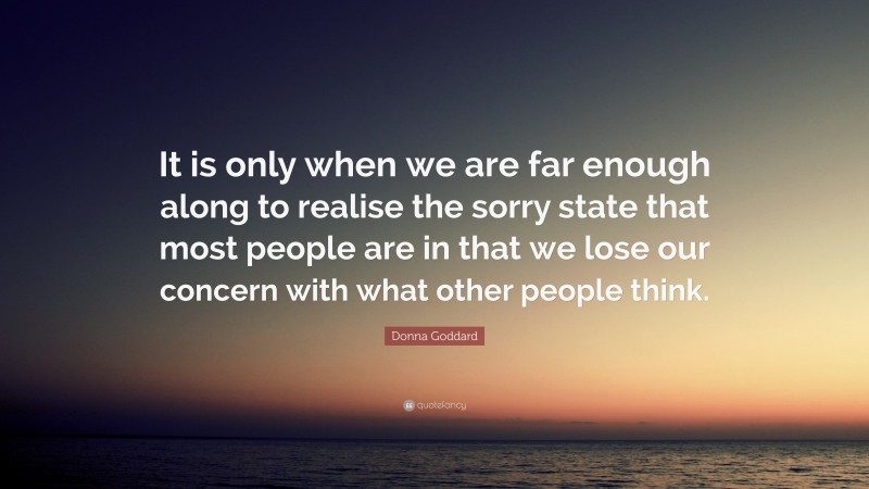 Donna Goddard Quote: “It is only when we are far enough along to realise the sorry state that most people are in that we lose our concern with what other people think.”