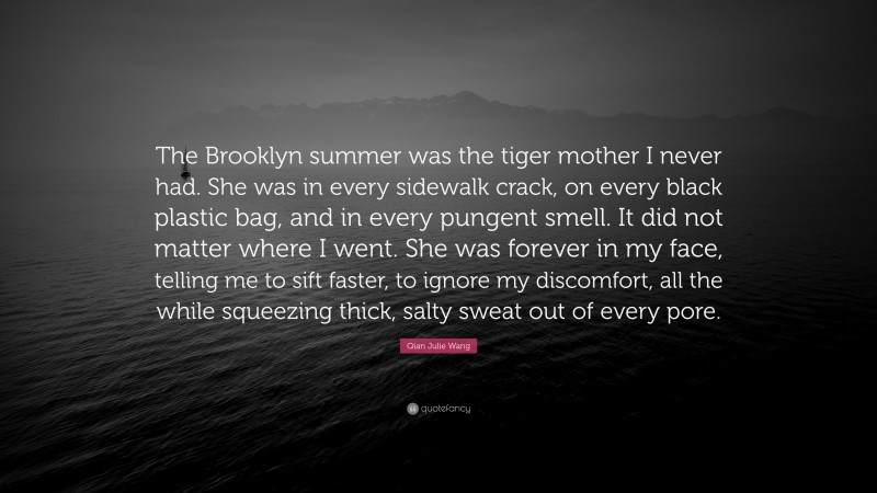Qian Julie Wang Quote: “The Brooklyn summer was the tiger mother I never had. She was in every sidewalk crack, on every black plastic bag, and in every pungent smell. It did not matter where I went. She was forever in my face, telling me to sift faster, to ignore my discomfort, all the while squeezing thick, salty sweat out of every pore.”