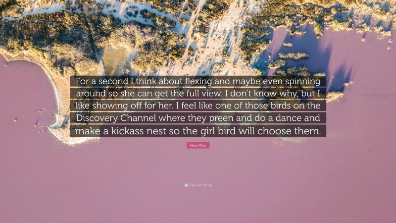 Alexa Riley Quote: “For a second I think about flexing and maybe even spinning around so she can get the full view. I don’t know why, but I like showing off for her. I feel like one of those birds on the Discovery Channel where they preen and do a dance and make a kickass nest so the girl bird will choose them.”