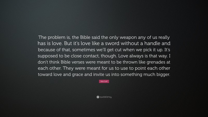 Bob Goff Quote: “The problem is, the Bible said the only weapon any of us really has is love. But it’s love like a sword without a handle and because of that, sometimes we’ll get cut when we pick it up. It’s supposed to be close contact, though. Love always is that way. I don’t think Bible verses were meant to be thrown like grenades at each other. They were meant for us to use to point each other toward love and grace and invite us into something much bigger.”