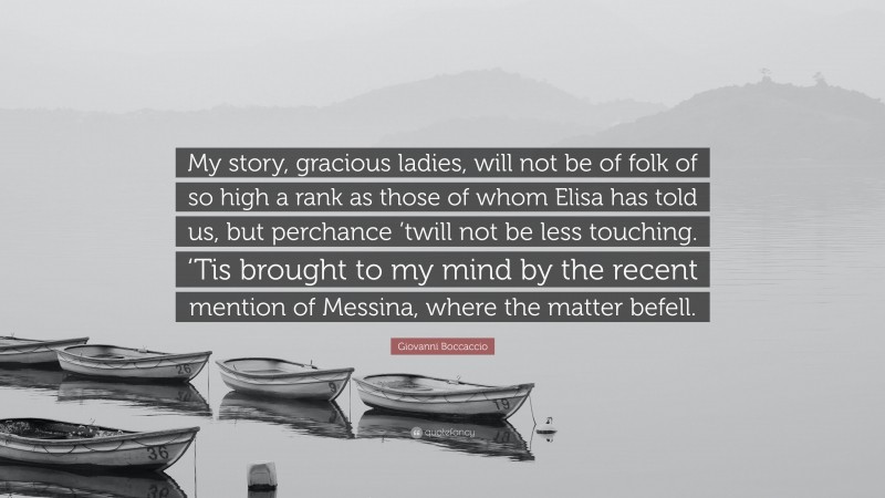 Giovanni Boccaccio Quote: “My story, gracious ladies, will not be of folk of so high a rank as those of whom Elisa has told us, but perchance ’twill not be less touching. ‘Tis brought to my mind by the recent mention of Messina, where the matter befell.”