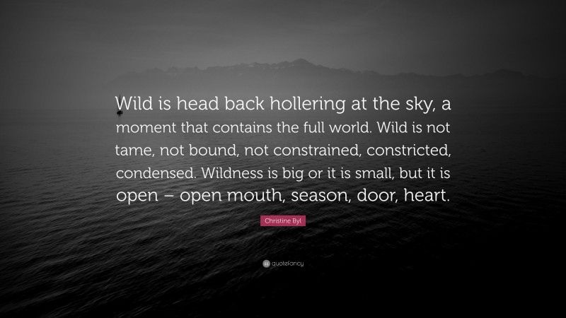 Christine Byl Quote: “Wild is head back hollering at the sky, a moment that contains the full world. Wild is not tame, not bound, not constrained, constricted, condensed. Wildness is big or it is small, but it is open – open mouth, season, door, heart.”