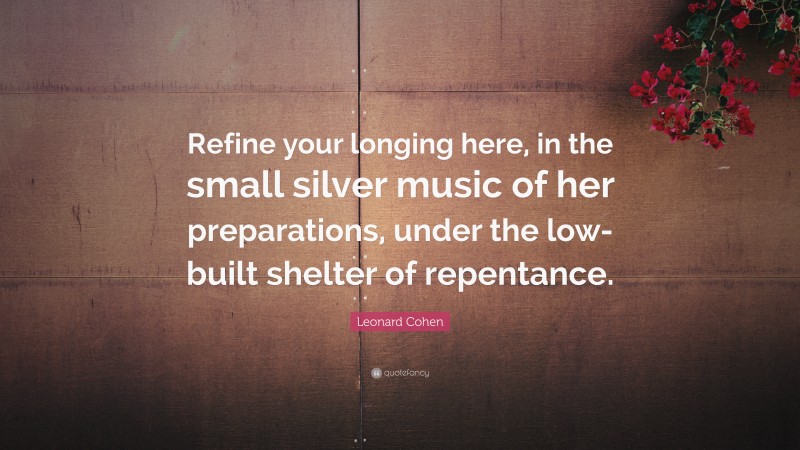 Leonard Cohen Quote: “Refine your longing here, in the small silver music of her preparations, under the low-built shelter of repentance.”