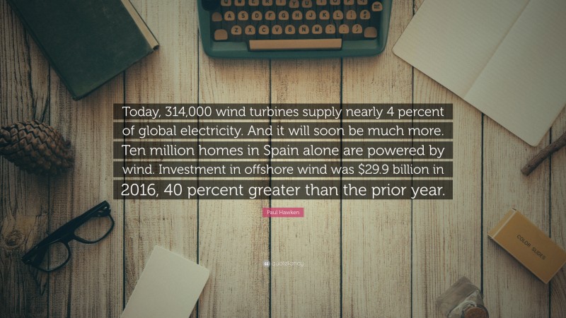 Paul Hawken Quote: “Today, 314,000 wind turbines supply nearly 4 percent of global electricity. And it will soon be much more. Ten million homes in Spain alone are powered by wind. Investment in offshore wind was $29.9 billion in 2016, 40 percent greater than the prior year.”