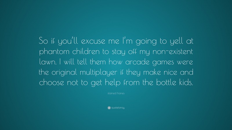 stained hanes Quote: “So if you’ll excuse me I’m going to yell at phantom children to stay off my non-existent lawn. I will tell them how arcade games were the original multiplayer if they make nice and choose not to get help from the bottle kids.”