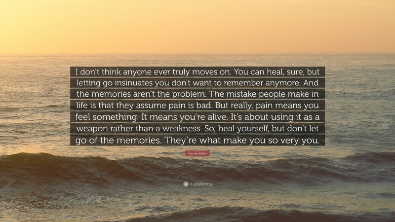 Lauren Asher Quote: “I don’t think anyone ever truly moves on. You can heal, sure, but letting go insinuates you don’t want to remember anymore. And the memories aren’t the problem. The mistake people make in life is that they assume pain is bad. But really, pain means you feel something. It means you’re alive. It’s about using it as a weapon rather than a weakness. So, heal yourself, but don’t let go of the memories. They’re what make you so very you.”