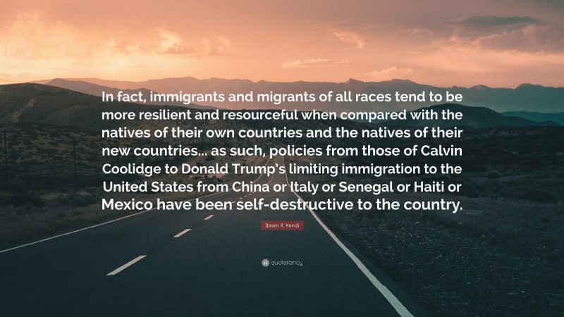 Ibram X. Kendi Quote: “In fact, immigrants and migrants of all races tend to be more resilient and resourceful when compared with the natives of their own countries and the natives of their new countries... as such, policies from those of Calvin Coolidge to Donald Trump’s limiting immigration to the United States from China or Italy or Senegal or Haiti or Mexico have been self-destructive to the country.”