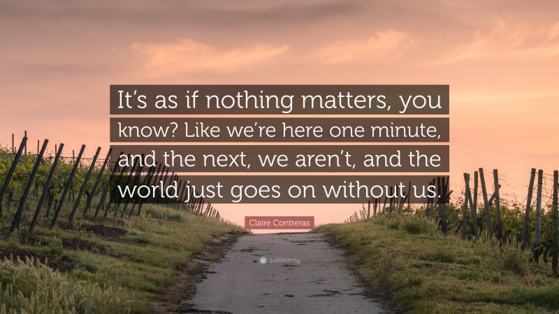 Claire Contreras Quote: “It’s as if nothing matters, you know? Like we’re here one minute, and the next, we aren’t, and the world just goes on without us.”