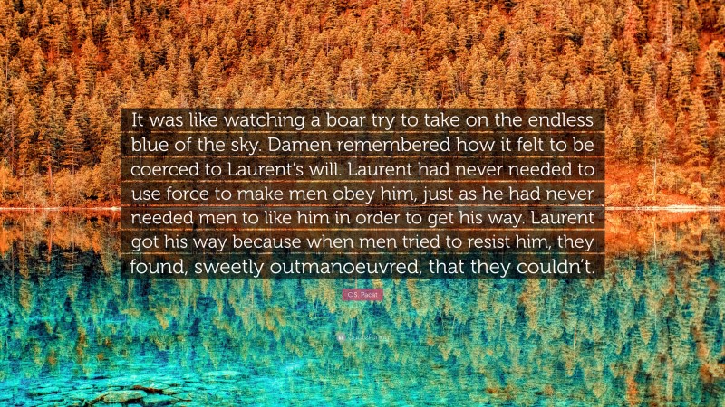 C.S. Pacat Quote: “It was like watching a boar try to take on the endless blue of the sky. Damen remembered how it felt to be coerced to Laurent’s will. Laurent had never needed to use force to make men obey him, just as he had never needed men to like him in order to get his way. Laurent got his way because when men tried to resist him, they found, sweetly outmanoeuvred, that they couldn’t.”