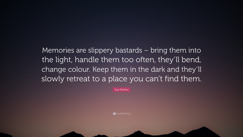 Sue Perkins Quote: “Memories are slippery bastards – bring them into the light, handle them too often, they’ll bend, change colour. Keep them in the dark and they’ll slowly retreat to a place you can’t find them.”