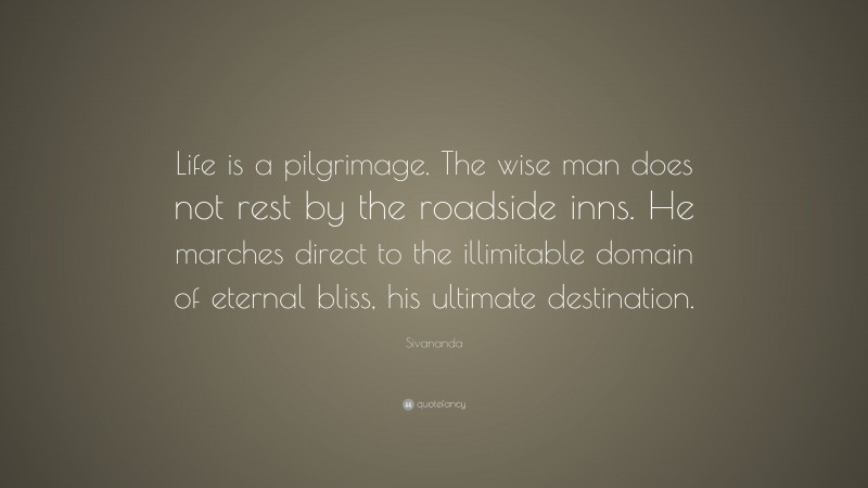 Sivananda Quote: “Life is a pilgrimage. The wise man does not rest by the roadside inns. He marches direct to the illimitable domain of eternal bliss, his ultimate destination.”