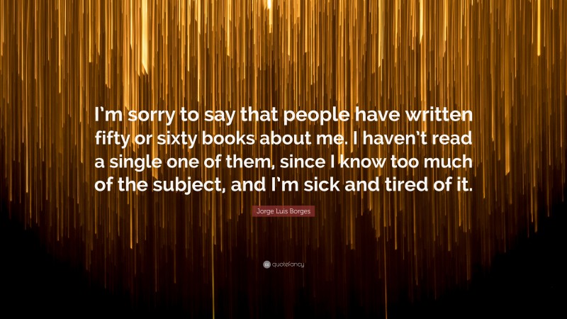 Jorge Luis Borges Quote: “I’m sorry to say that people have written fifty or sixty books about me. I haven’t read a single one of them, since I know too much of the subject, and I’m sick and tired of it.”