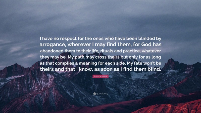 Robin Sacredfire Quote: “I have no respect for the ones who have been blinded by arrogance, wherever I may find them, for God has abandoned them to their life, rituals and practice, whatever they may be. My path may cross theirs but only for as long as that complies a meaning for each side. My fate won’t be theirs and that I know, as soon as I find them blind.”