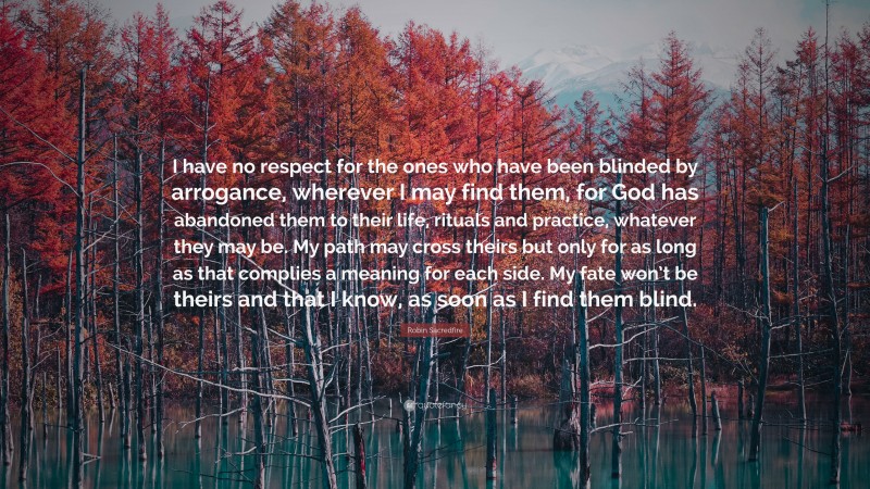 Robin Sacredfire Quote: “I have no respect for the ones who have been blinded by arrogance, wherever I may find them, for God has abandoned them to their life, rituals and practice, whatever they may be. My path may cross theirs but only for as long as that complies a meaning for each side. My fate won’t be theirs and that I know, as soon as I find them blind.”