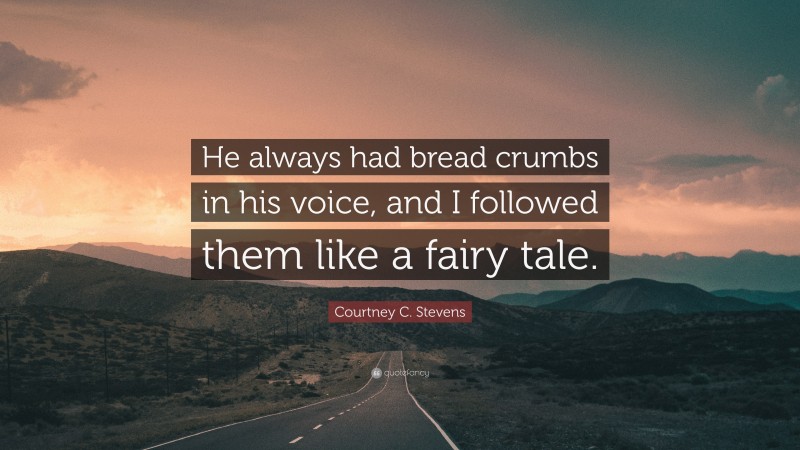 Courtney C. Stevens Quote: “He always had bread crumbs in his voice, and I followed them like a fairy tale.”