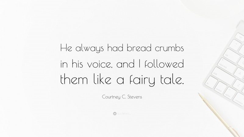 Courtney C. Stevens Quote: “He always had bread crumbs in his voice, and I followed them like a fairy tale.”