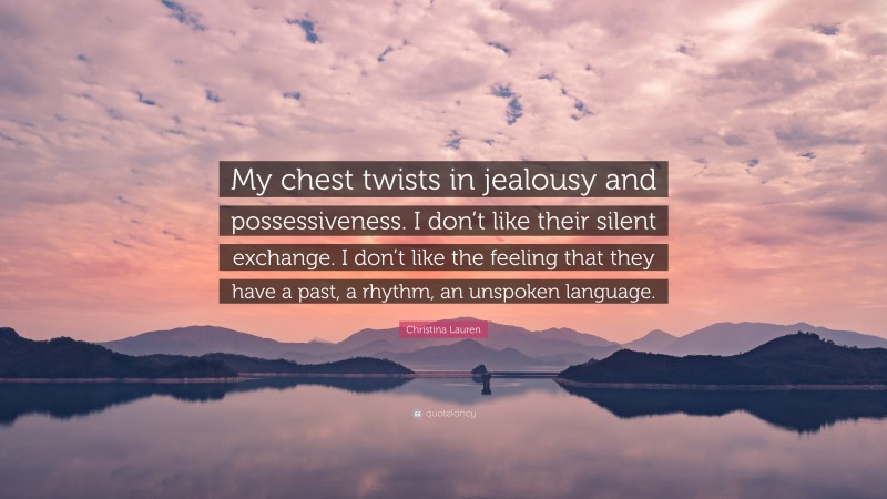 Christina Lauren Quote: “My chest twists in jealousy and possessiveness. I don’t like their silent exchange. I don’t like the feeling that they have a past, a rhythm, an unspoken language.”