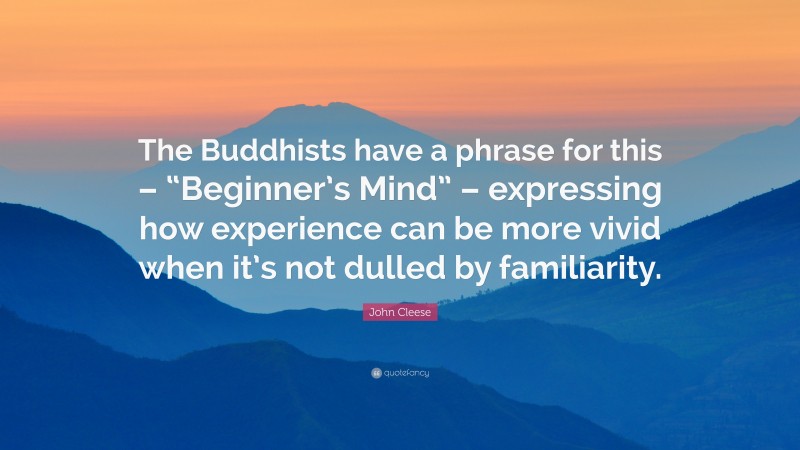 John Cleese Quote: “The Buddhists have a phrase for this – “Beginner’s Mind” – expressing how experience can be more vivid when it’s not dulled by familiarity.”