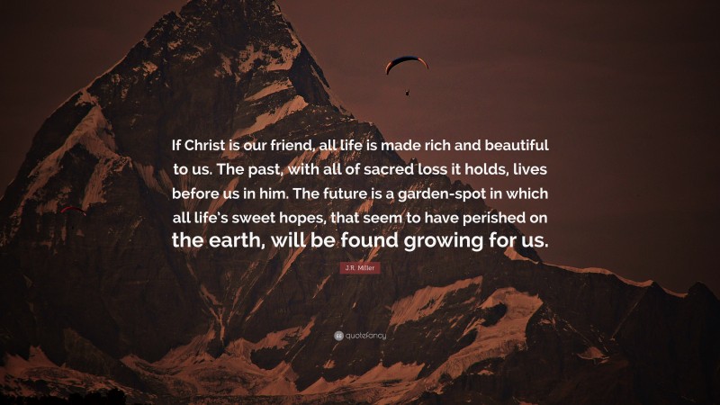 J.R. Miller Quote: “If Christ is our friend, all life is made rich and beautiful to us. The past, with all of sacred loss it holds, lives before us in him. The future is a garden-spot in which all life’s sweet hopes, that seem to have perished on the earth, will be found growing for us.”